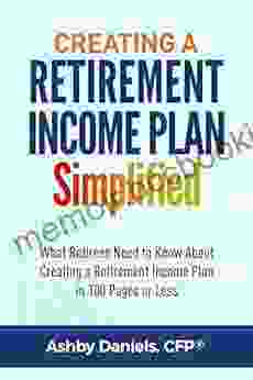 Creating A Retirement Income Plan Simplified: What Retirees Need To Know About Creating A Retirement Income Plan In 100 Pages Or Less