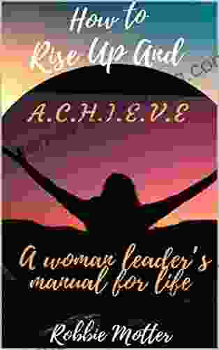 How To Rise Up And A C H I E V E: A Woman Leaders Manual For Life